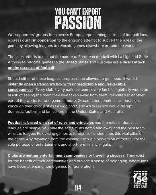 We, supporters’ groups from across Europe, representing millions of football fans, express our firm opposition to the ongoing attempt to subvert the rules of the game by allowing leagues to relocate games elsewhere around the world.  

The latest efforts to disrupt the nature of European football with La Liga and Serie A trying to relocate games to the United States and Australia are a direct attack on the essence of football. 

Should either of these leagues’ proposals be allowed to go ahead, it would instantly open a Pandora’s box with unpredictable and irreversible consequences. Every club, every national team, every fan base globally would be at risk of seeing the team they love taken away from them, relocated to another part of the world, for one game or more. Or see other countries’ competitions knock on their door, just as La Liga and Serie A’s presence would disrupt domestic football and fan culture in the United States and Australia. 

Football is based on a set of rules and p