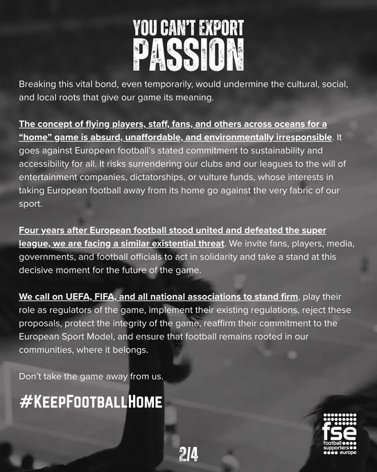 Clubs are neither entertainment companies nor traveling circuses. They exist for the benefit of their communities and provide a sense of belonging, where fans have been attending home games for generations. Breaking this vital bond, even temporarily, would undermine the cultural, social, and local roots that give our game its meaning. 

The concept of flying players, staff, fans, and others across oceans for a “home” game is absurd, unaffordable, and environmentally irresponsible. It goes against European football’s stated commitment to sustainability and accessibility for all. It risks surrendering our clubs and our leagues to the will of entertainment companies, dictatorships, or vulture funds, whose interests in taking European football away from its home go against the very fabric of our sport. 

Four years after European football stood united and defeated the super league, we are facing a similar existential threat. We invite fans, players, media, governments, and football officia