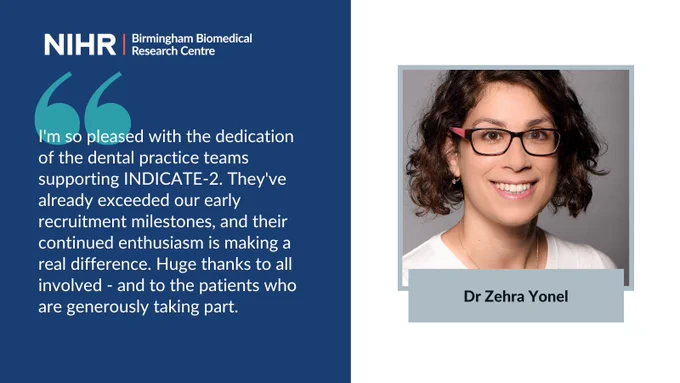Picture of Dr Zehra Yonel with quote: I'm so pleased with the dedication of the dental practice teams supporting INDICATE-2. They've already exceeded our early recruitment milestones, and their continued enthusiasm is making a real difference. Huge thanks to all involved - and to the patients who are generously taking part.