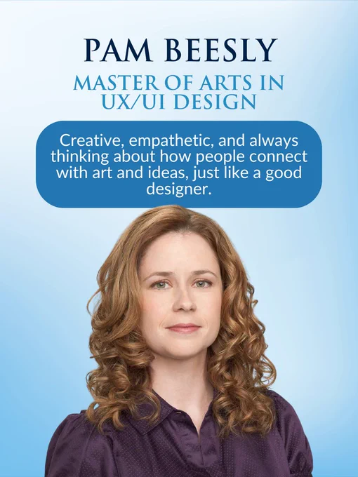 Pam Beesly with wavy hair against a light blue background with text about the UX/UI Design program

Transcribed Text:
PAM BEESLY
MASTER OF ARTS IN UX/UI DESIGN
Creative, empathetic, and always thinking about how people connect with art and ideas, just like a good designer.
