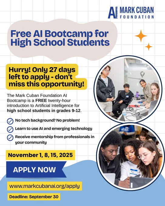 Free AI Bootcamp for High School Students - Hurry! Only 27 days left to apply  - don't miss this opportunity! The Mark Cuban Foundation AI Bootcamp is a free 20 hour intro to artificial intelligence for high school students in grades 9-12. No tech background? No problem! Learn to use AI and emerging technology. Receive mentorship from professionals in your community. Apply now at MarkCubanAI.org/Apply . Deadline is September 30.