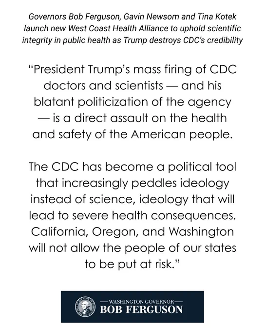 Text at top: Governors Bob Ferguson, Gavin Newsom, and Tina Kotek launch new West Coast Health Alliance to uphold scientific integrity in public health as Trump destroys CDC's credibility 

Joint statement reading: “President Trump’s mass firing of CDC doctors and scientists — and his blatant politicization of the agency — is a direct assault on the health and safety of the American people. The CDC has become a political tool that increasingly peddles ideology instead of science, ideology that will lead to severe health consequences. California, Oregon, and Washington will not allow the people of our states to be put at risk.”