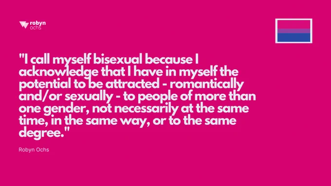 The image is a fuchsia-colored graphic. In the top right corner, there is a small bisexual flag. The center of the image contains a quote in large white text that reads: "I call myself bisexual because I acknowledge that I have in myself the potential to be attracted - romantically and/or sexually - to people of more than one gender, not necessarily at the same time, in the same way, or to the same degree." The quote is attributed to Robyn Ochs in smaller text below it.