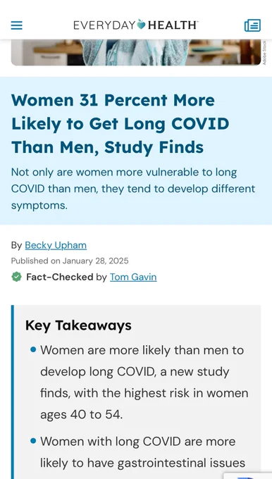 Article from Everyday Health that reads “Women 31 Percent More Likely to Get Long COVID
Than Men, Study Finds. Not only are women more vulnerable to long COVID than men, they tend to develop different symptoms. By Becky Upham. Published on January 28, 2025. Fact-Checked by Tom Gavin. Key Takeaways: Women are more likely than men to develop long COVID, a new study finds, with the highest risk in women ages 40 to 54. Women with long COVID are more likely to have gastrointestinal issues”