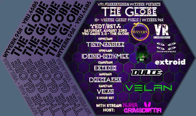 VRUnderground & Wyvern Presents
THE GLOBE
18  Verified Group Public | WYVERN.9611
[EDT/BST]
Saturday, August 23rd
VRU Oasis 2.0 - The Globe
10pm/3am - TinyNannerz
11pm/4am - IDrinkHot1%Milk
12am/5am - Extroid
1am/6am - DulceArma
2am/7am - Velan - 2 Hour Set
With Stream Host: NJNA
WYVERN.9611 - VRU.4686