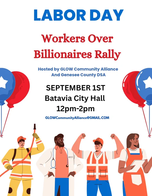 LABOR DAY
Workers Over Billionaires Rally
Hosted by GLOW Community Alliance
And Genesee County DSA
SEPTEMBER 1ST
Batavia City Hall
12pm-2pm
GLOWCommunityAlliance@GMAIL.COM