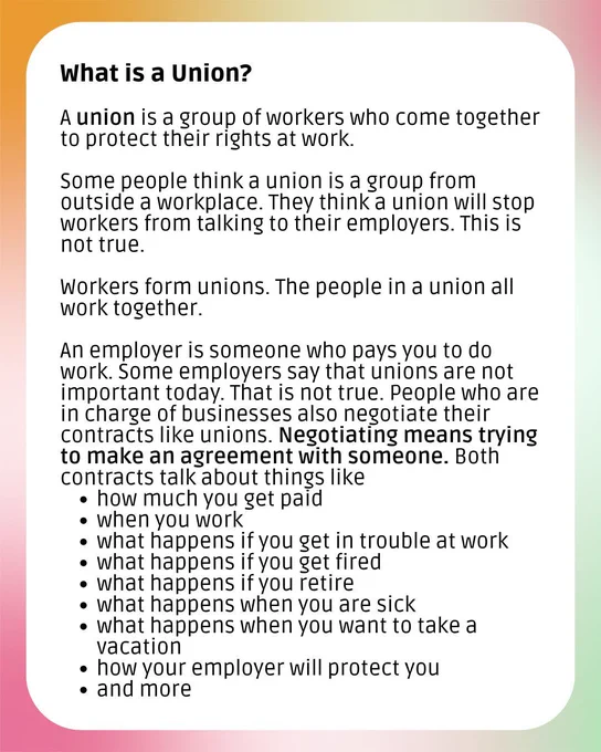 A graphic with a colorful background and a white box. The header says "What is a union?" The rest of the text says, "A union is a group of workers who come together to protect their rights at work. Some people think a union is a group from outside a workplace. They think a union will stop workers from talking to their employers. This is not true. Workers form unions. The people in a union all work together. An employer is someone who pays you to do work. Some employers say that unions are not important today. That is not true. People who are in charge of businesses also negotiate their contracts like unions. Negotiating means trying to make an agreement with someone. Both contracts talk about things like how much you get paid, when you work, what happens if you get in trouble at work, what happens if you get fired, what happens if you retire, what happens when you are sick, what happens when you want to take a vacation, how your employer will protect you, and more"