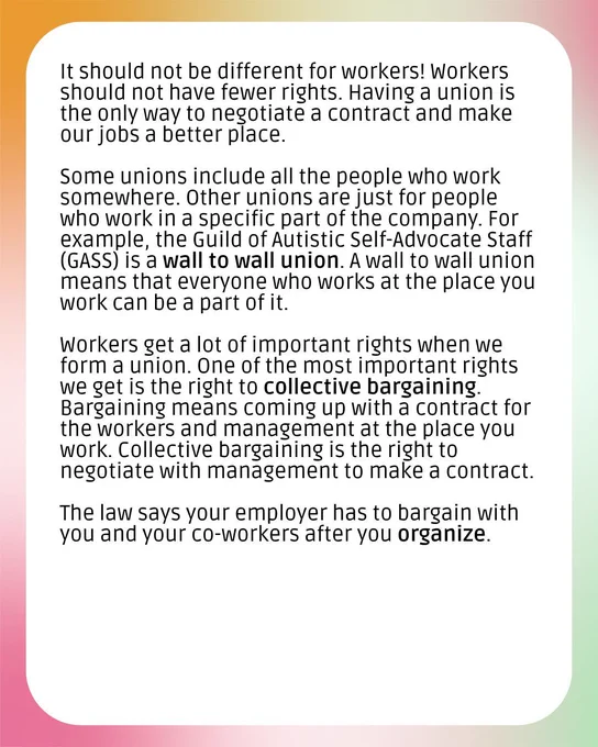A graphic with a colorful background and a white box. The text says, "It should not be different for workers! Workers should not have fewer rights. Having a union is the only way to negotiate a contract and make our jobs a better place. Some unions include all the people who work somewhere. Other unions are just for people who work in a specific part of the company. For example, the Guild of Autistic Self-Advocate Staff (GASS) is a wall to wall union. A wall to wall union means that everyone who works at the place you work can be a part of it. Workers get a lot of important rights when we form a union. One of the most important rights we get is the right to collective bargaining. Bargaining means coming up with a contract for the workers and management at the place you work. Collective bargaining is the right to negotiate with management to make a contract. The law says your employer has to bargain with you and your co-workers after you organize. 