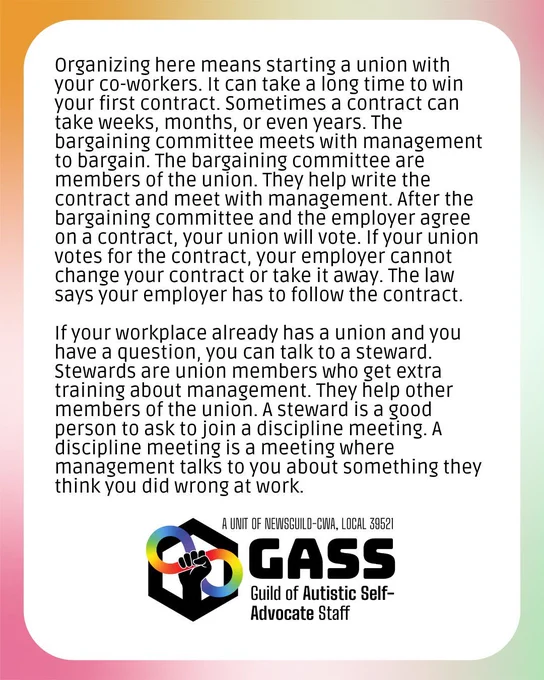 Text says, "Organizing here means starting a union with your co-workers. It can take a long time to win your first contract. Sometimes a contract can take weeks, months, or even years. The bargaining committee meets with management to bargain. The bargaining committee are members of the union. They help write the contract and meet with management. After the bargaining committee and the employer agree on a contract, your union will vote. If your union votes for the contract, your employer cannot change your contract or take it away. The law says your employer has to follow the contract. If your workplace already has a union and you have a question, you can talk to a steward. Stewards are union members who get extra training about management. They help other members of the union. A steward is a good person to ask to join a discipline meeting. A discipline meeting is a meeting where management talks to you about something they think you did wrong at work." The GASS logo is on the bottom.