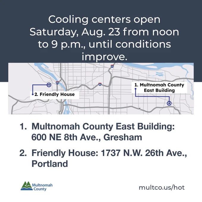 Cooling centers open Satuday, Aug. 23 from noon to 9 p.m., until conditions improve. 1. Multnomah County East Building: 600 NE 8th Ave., Gresham 2. Friendly House: 1737 N.W. 26th Ave., Portland