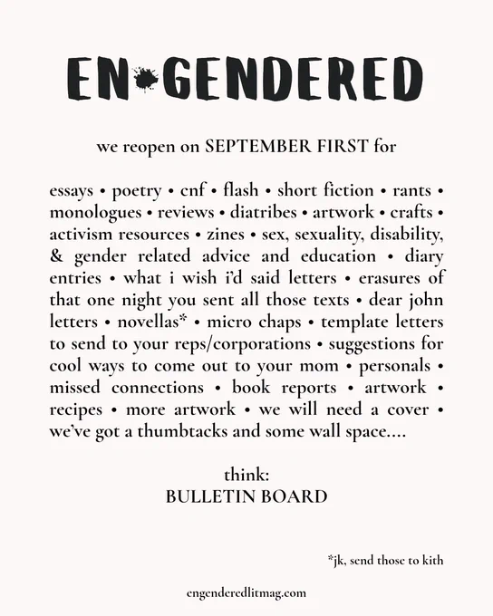
en*gendered
we reopen on SEPTEMBER FIRST for

essays • poetry • cnf • flash • short fiction • rants • monologues • reviews • diatribes • artwork • crafts • activism resources • zines • sex, sexuality, disability, & gender related advice and education • diary entries • what i wish i’d said letters • erasures of that one night you sent all those texts • dear john letters • novellas* • micro chaps • template letters to send to your reps/corporations • suggestions for cool ways to come out to your mom • personals • missed connections • book reports • artwork • recipes • more artwork • we will need a cover • we’ve got a thumbtacks and some wall space....

think:
BULLETIN BOARD

*jk, send those to kith


www.engenderedlitmag.com
