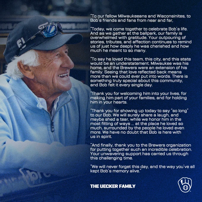 “To our fellow Milwaukeeans and Wisconsinites, to Bob’s friends and fans from near and far,

“Today, we come together to celebrate Bob’s life. And as we gather at the ballpark, our family is overwhelmed with gratitude. Your outpouring of stories, tributes, and affection continues to remind us of just how deeply he was cherished and how much he meant to so many.

“To say he loved this team, this city, and this state would be an understatement. Milwaukee was his home, and the Brewers were an extension of his family. Seeing that love reflected back means more than we could ever put into words. There is something truly special about this community, and Bob felt it every single day. 

“Thank you for welcoming him into your lives, for making him part of your families, and for holding him in your hearts. 

“Thank you for showing up today to say “so long” to our Bob. We will surely share a laugh, and maybe shed a tear, while we honor him in the most fitting of ways … at the place he loved so m