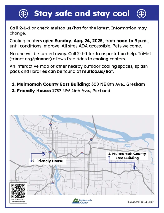 Sunday, Aug. 24
Call 2-1-1 or check multco.us/hot for the latest information ​​and a full map of cooling locations. Information may change.

Cooling centers open Sunday, Aug. 24, 2025, from noon to 9 p.m., until conditions improve. All sites ADA accessible. Pets welcome.

No one will be turned away. Call 2-1-1 for transportation help. TriMet (trimet.org/planner) allows free rides to cooling centers. 

An interactive map of other nearby outdoor cooling spaces, splash pads and libraries can be found at multco.us/hot.
Multnomah County East Building: 600 NE 8th Ave., Gresham
Friendly House: 1737 N.W. 26th Ave., Portland