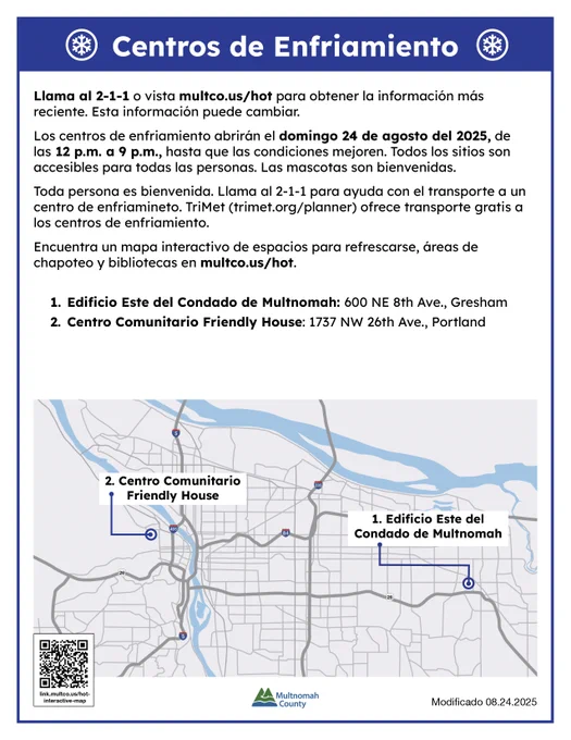 Centros de Enfriamiento

Llama al 2-1-1- o revise multco.us/hot para la información más reciente y un mapa completo con locaciones de los centros de enfriamiento. Esta información puede cambiar. 

Los centros de enfriamiento se abrirán el domingo 24 de agosto del 2025, de las 12 p.m. a 9 p.m., hasta que las condiciones mejoren. Todos los sitios serán accesibles para todas las personas. Las mascotas son bienvenidas. 

Toda persona es bienvenida. Llama al 2-1-1 para ayuda con el transporte a un centro de enfriamiento. TriMet (trimet.org/planner) ofrece transporte gratis a los centros de enfriamiento. 
Encuentra un mapa interactivo de espacios para refrescarse, áreas de chapoteo y bibliotecas en multco.us/hot. 

Edificio Este del Condado de Multnomah: 600 NE 8th Ave., Gresham
Centro Comunitario Friendly House: 1737 NW 26th Ave., Portland