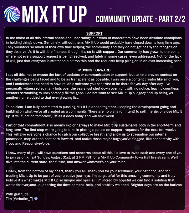 Mix It Up Community Update - Part 2/2 on purple starry background with logo. Support: Amid chaos, moderators champions holding down—without them, closed long ago. Volunteer endlessly, deserve recognition. Support strained like finances: Growth means unresolved requests; stretched thin, piling up. Moving Forward: Not excusing lacks, but transparent context. Former creator, get reliable tools need—seen bots vanish, creators scramble. Don't want that legacy for Mix It Up. Committed to advancing together, building community. No sell/merge/close plans—functions same tomorrow/next week. Explore sustainability short/long-term. First: Pause support 2 weeks to breathe, streamline, map path, fix bugs like Trovo/ResponsiveVoice. Questions? Invite to X Town Hall live Sunday Aug 31, 1 PM PST: State, future, answers. From heart, thank you for feedback/patience/trust in journeys. Grateful for this community—hopeful for solutions in dev/help/stability. With gratitude, Tim (Verbatim_T)