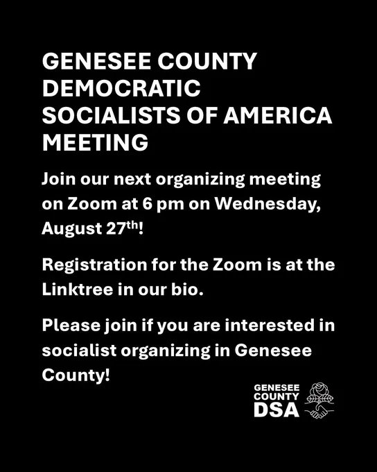 GENESEE COUNTY DEMOCRATIC SOCIALISTS OF AMERICA MEETING

Join our next organizing meeting on Zoom at 6 pm on Wednesday, August 27th!

Registration for the Zoom is at the Linktree in our bio.

Please join if you are interested in socialist organizing in Genesee County!