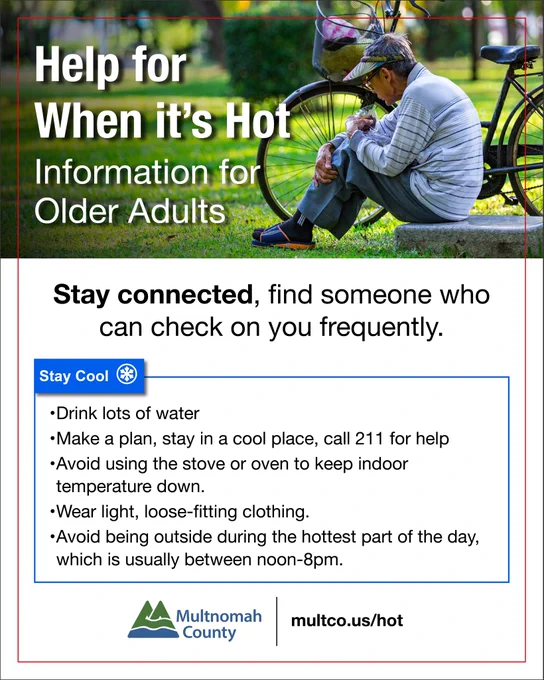 Help for When it’s Hot
Information for Older Adults

Stay connected, find someone who can check on you frequently.

Stay Cool
Drink lots of water
Make a plan, stay in a cool place, call 211 for help
Avoid using the stove or oven to keep indoor temperature down.
Wear light, loose-fitting clothing.
Avoid being outside during the hottest part of the day, which is usually between noon-8pm.

multco.us/hot
