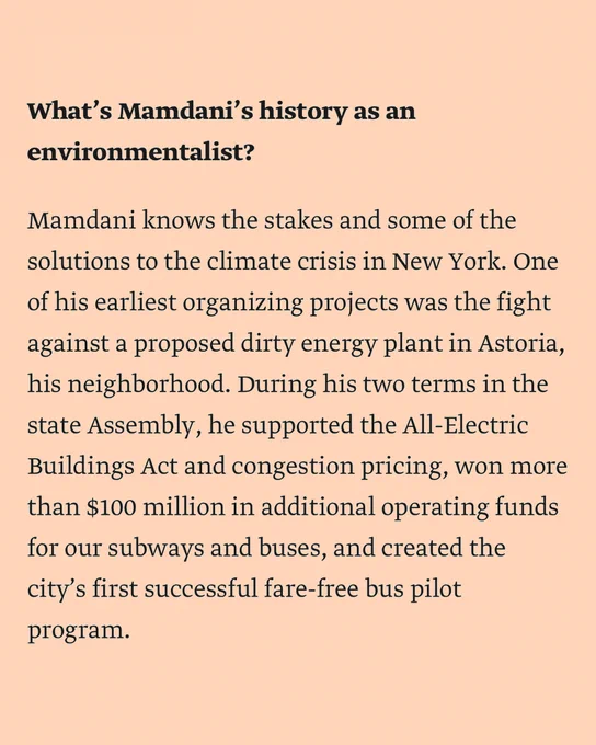 What’s Mamdani’s history as an environmentalist?

Mamdani knows the stakes and some of the solutions to the climate crisis in New York. One of his earliest organizing projects was the fight against a proposed dirty energy plant in Astoria, his neighborhood. During his two terms in the state Assembly, he supported the All-Electric Buildings Act and congestion pricing, won more than $100 million in additional operating funds for our subways and buses, and created the city’s first successful fare-free bus pilot program.  