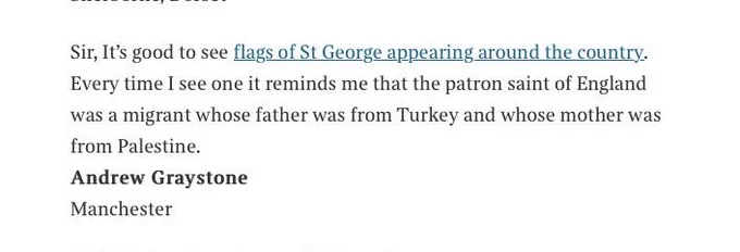 Letter in Times newspaper reads as follows: 
Sir;

It’s good to see flags of St George appearing around the country. Every time I see one it reminds me that the patron saint of England is a migrant whose father came from Turkey and whose mother came from Palestine.

Andrew Graystone, Manchester