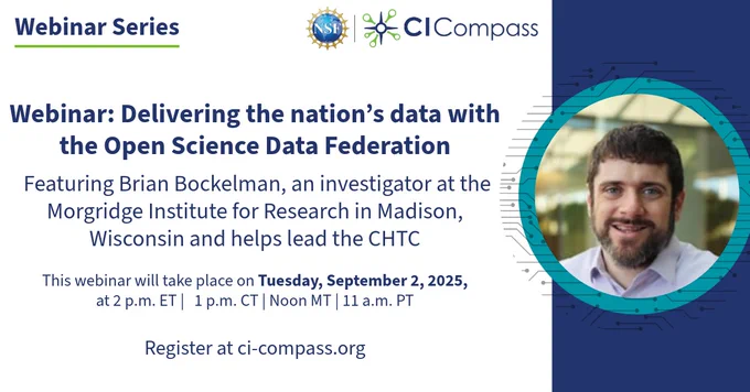NSF CI Compass Webinar Series
Webinar: Delivering the nation's data with the Open Science Data Federation
Featuring Brian Bockelman, an investigator at the Morgridge Insitute for Research in Madison, Wisconson, and helps lead the CHTC.
This webinar takes place on Tuesday, September 2, 2025, at 2 p.m. ET, 1 p.m. CT , Noon MT, and 11 a.m. PT. Register at ci-compass.org