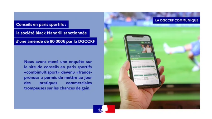 LA DGCCRF COMMUNIQUE 
Conseils en paris sportifs :
la société Black Mandrill sanctionnée
d’une amende de 80 000€ par la DGCCRF
Nous avons mené une enquête sur le site de conseils en paris sportifs «combimultisport» devenu «france-pronos» a permis de mettre au jour des pratiques commerciales trompeuses sur les chances de gain.
