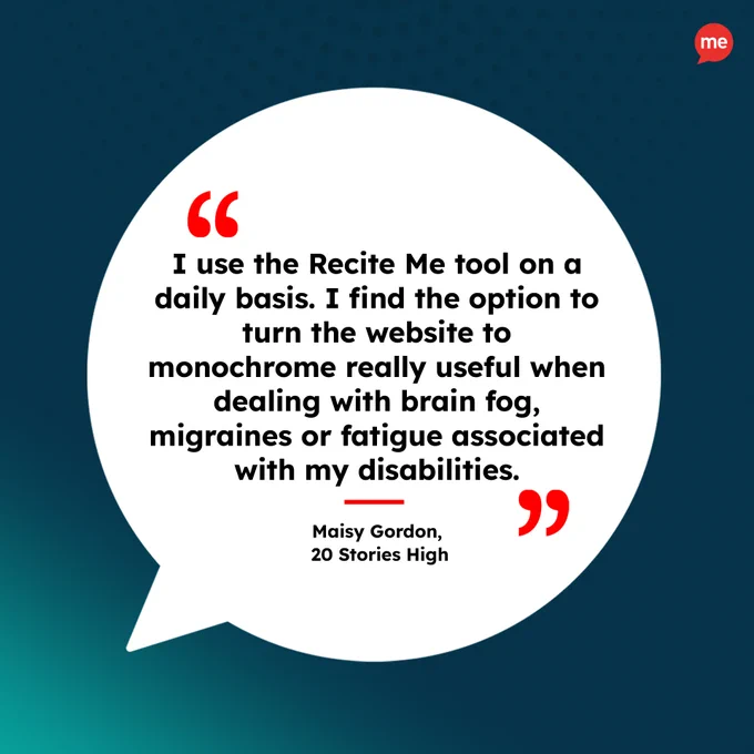 "I use the Recite Me tool on a daily basis. I find the option to turn the website to monochrome really useful when dealing with brain fog, migraines or fatigue associated with my disabilities." Maisy Gordon,  20 Stories High