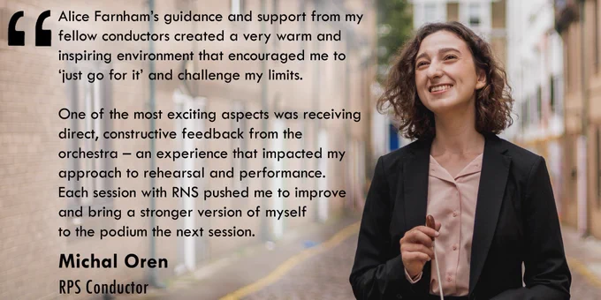 RPS Conductor Michal Oren, holding a white conducting baton and wearing a piank shirt with a black jacket. Michal is pictured ouside, with houses and a street in the background. background, and alongside a quote about her experience on the programme. Text in white reads: 'Alice Farnham’s guidance and support from my fellow conductors created a very warm and inspiring environment that encouraged me to ‘just go for it’ and challenge my limits.

One of the most exciting aspects was receiving direct, 
constructive feedback from the orchestra – an experience that impacted my approach to rehearsal and performance. Each session with RNS pushed me to improve and bring a stronger 
version of myself to the podium the next session.
Michal Oren
RPS Conductor'