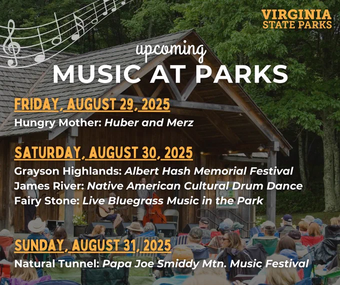 Upcoming music events at Virginia State Parks. On Friday, August 29, 2025.
Hungry Mother: Huber and Merz.
On Saturday, August 30, 2025.
Grayson Highlands: Albert Hash Memorial Festival.
James River: Native American Cultural Drum Dance.
Fairy Stone: Live Bluegrass Music in the Park.
On Sunday, August 31, 2025.
Natural Tunnel: Papa Joe Smiddy Mtn. Music Festival.