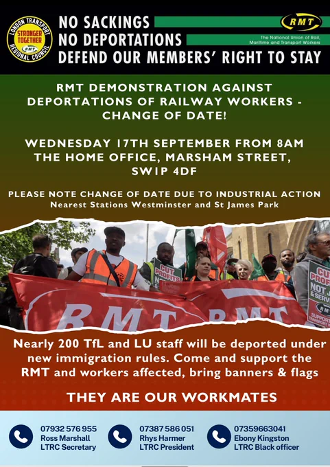 Poster with text and images as follows:

[logos of the RMT and its London Transport Regional Council]

NO SACKINGS
NO DEPORTATIONS
DEFEND OUR MEMBERS' RIGHT TO STAY

RMT DEMONSTRATION AGAINST DEPORTATIONS OF RAILWAY WORKERS - CHANGE OF DATE!

WEDNESDAY 17TH SEPTEMBER FROM 8AM
THE HOME OFFICE, MARSHAM STREET, SWIP 4DF

PLEASE NOTE CHANGE OF DATE DUE TO INDUSTRIAL ACTION

Nearest Stations Westminster and St James Park

[photo of protesters marching with RMT flags & placards]

Nearly 200 TfL and LU staff will be deported under new immigration rules. Come and support the RMT and workers affected, bring banners & flags

THEY ARE OUR WORKMATES

07932576955 Ross Marshall, LTRC Secretary
07387586051 Rhys Harmer, LTRC President
07359663041 Ebony Kingston, LTRC Black officer