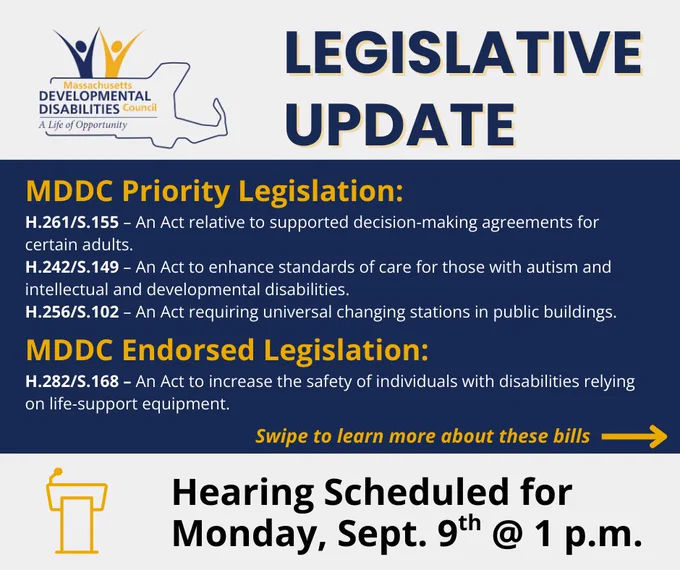 MDDC Priority Legislation:
H.261/S.155 – An Act relative to supported decision-making agreements for certain adults.
H.242/S.149 – An Act to enhance standards of care for those with autism and intellectual and developmental disabilities.
H.256/S.102 – An Act requiring universal changing stations in public buildings.
MDDC Endorsed Legislation:
H.282/S.168 – An Act to increase the safety of individuals with disabilities relying on life-support equipment.