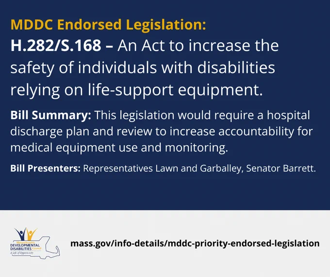 MDDC Endorsed Legislation:
H.282/S.168 – An Act to increase the safety of individuals with disabilities relying on life-support equipment.
Bill Presenters: Representatives Lawn and Garballey, Senator Barrett.
Bill Summary: This legislation would require a hospital discharge plan and review to increase accountability for medical equipment use and monitoring.