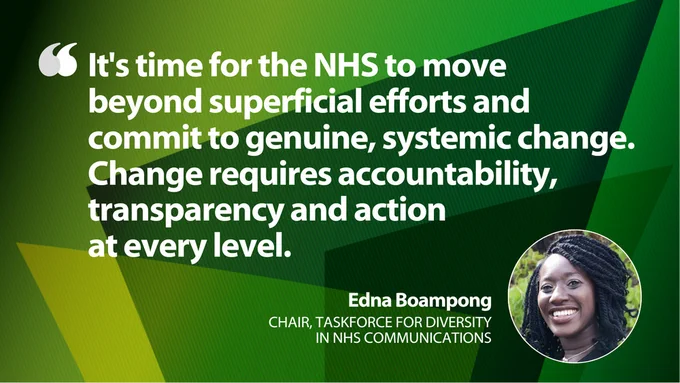 Light green and dark green graphic card which displays the text below: 

"It's time for the NHS to move beyond superficial efforts and commit to genuine, systemic change. Change requires accountability, transparency and action at every level." - Edna Boampong, chair, Taskforce for Diversity in NHS Communications