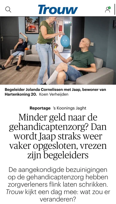 Foto in Trouw van een woonkamer, met onderschrift. Begeleider Jolanda Cornelissen met Jaap, bewoner van Hartenkoning 20.

Daaronder de tekst:
Minder geld naar de gehandicaptenzorg? Dan wordt Jaap straks weer vaker opgesloten, vrezen zijn begeleiders

De aangekondigde bezuinigingen op de gehandicaptenzorg hebben zorgverleners flink laten schrikken. Trouw kijkt een dag mee: wat zou er veranderen?