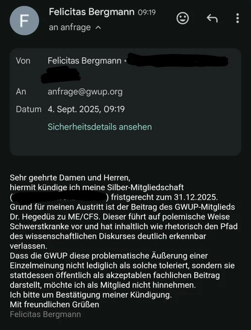 E-Mail mit dem Text:
Sehr geehrte Damen und Herren,
hiermit kündige ich meine Silber-Mitgliedschaft fristgerecht zum 31.12.2025.
Grund für meinen Austritt ist der Beitrag des GWUP-Mitglieds Dr. Hegedüs zu ME/CFS. Dieser führt auf polemische Weise Schwerstkranke vor und hat inhaltlich wie rhetorisch den Pfad des wissenschaftlichen Diskurses deutlich erkennbar verlassen. 
Dass die GWUP diese problematische Äußerung einer Einzelmeinung nicht lediglich als solche toleriert, sondern sie stattdessen öffentlich als akzeptablen fachlichen Beitrag darstellt, möchte ich als Mitglied nicht hinnehmen. 
Ich bitte um Bestätigung meiner Kündigung.
Mit freundlichen Grüßen
Felicitas Bergmann