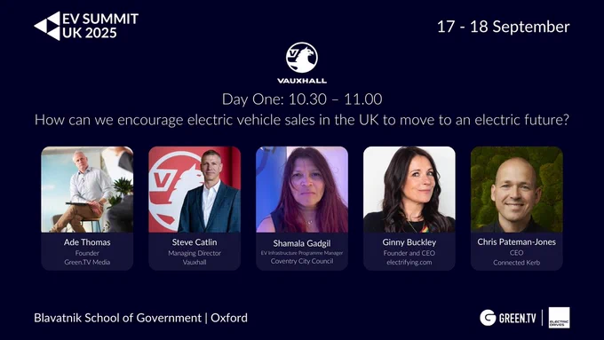 Promotional graphic for EV SUMMIT UK 2025 featuring the Vauxhall panel titled “How can we encourage electric vehicle sales in the UK to move to an electric future?”. Event date: 17–18 September, at the Blavatnik School of Government, Oxford.

Speakers shown with photos and titles:

Ade Thomas, Founder of Green.TV Media (Moderator)

Steve Catlin, Managing Director, Vauxhall

Shamala Gadgil, EV Infrastructure Programme Manager, Coventry City Council

Ginny Buckley, Founder & CEO, electrifying.com

Chris Pateman-Jones, CEO, Connected Kerb

Logos of Green.TV and Electric Drives at the bottom.