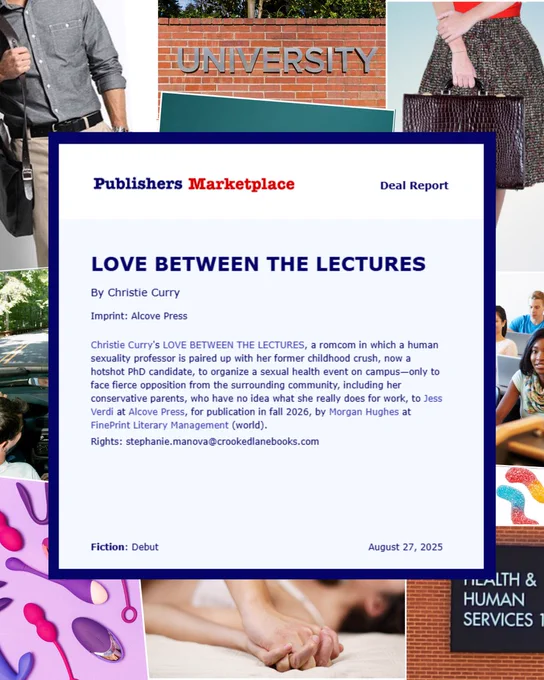 Publishers Marketplace Deal Report
LOVE BETWEEN THE LECTURES by Christie Curry
Imprint: Alcove Press
Fiction: Debut
August 27, 2025

Christie Curry's LOVE BETWEEN THE LECTURES, a romcom in which a human sexuality professor is paired up with her former childhood crush, now a hotshot PhD candidate, to organize a sexual health event on campus—only to face fierce opposition from the surrounding community, including her conservative parents, who have no idea what she really does for work, to Jess Verdi at Alcove Press, for publication in fall 2026, by Morgan Hughes at FinePrint Literary Management (world). Rights: stephanie.manova@crookedlanebooks.com