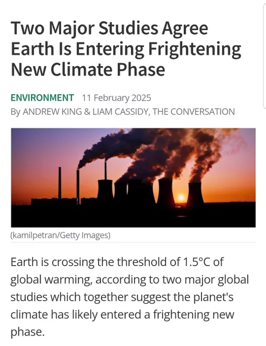 Two Major Studies Agree Earth Is Entering Frightening New Climate Phase

Environment11 February 2025

ByAndrew King & Liam Cassidy, The Conversation

Earth is crossing the threshold of 1.5°C of global warming, according to two major global studies which together suggest the planet's climate has likely entered a frightening new phase.