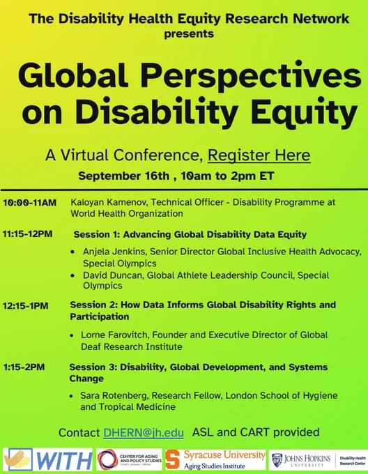 The Disability Health Equity Research Network
presents Global Perspectives on Disability Equity
A Virtual Conference, Register Here

September 16th , 10am to 2pm ET
10:00-11AM Kaloyan Kamenov, Technical Officer - Disability Programme at World Health Organization
11:15-12PM Session 1: Advancing Global Disability Data Equity
• Anjela Jenkins, Senior Director Global Inclusive Health Advocacy,
Special Olympics • David Duncan, Global Athlete Leadership Council, Special Olympics
12:15-1PM Session 2: How Data Informs Global Disability Rights and
Participation
• Lorne Farovitch, Founder and Executive Director of Global
Deaf Research Institute
1:15-2PM Session 3: Disability, Global Development, and Systems
Change
• Sara Rotenberg, Research Fellow, London School of Hygiene
and Tropical Medicine

Contact DHERN@jh.edu 
ASL and CART provided