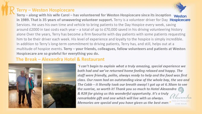 An R2R postcard with 2 pictures - one of Terry and his wife Carol inside the lobby of the hotel and one taken from their window of the sun rising in blue skies over the coast. The nomination extract says: "Terry is a volunteer driver for Day Services. He uses his own time and vehicle to bring patients to the Day Hospice every week, saving around £2000 in taxi costs each year – a total of up to £70,000 saved in his driving volunteering history alone Over the years, Terry has become a firm favourite with day patients with some patients requesting him to be their driver each week. His level of experience and loyalty to the hospice is simply incredible."
About the break, Terry says:  "The staff were friendly, polite, always ready to help and the food was first class. Our room had an outstanding view of the whole bay, the sea and The Cobb – it literally took our breath away! I got up at 6.30am to see the sunrise, so worth it! Thank you so much to Hotel Alexandra & R2R."
