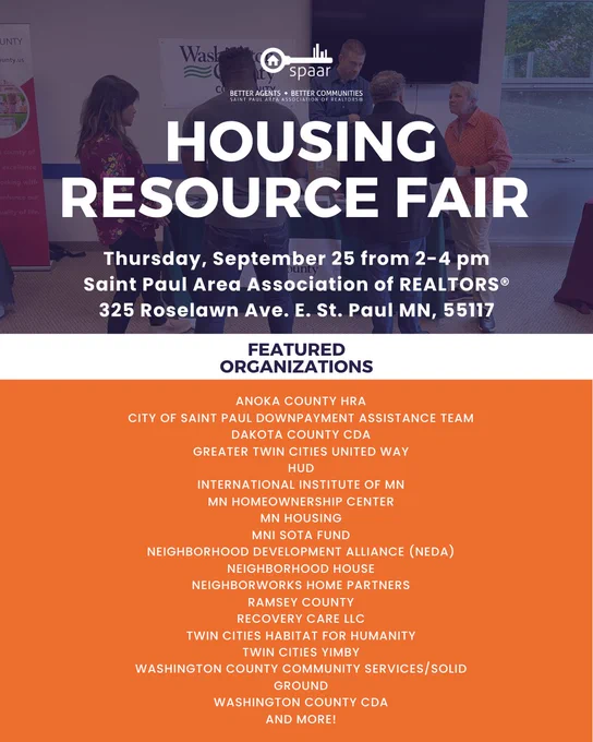 A flyer with the following text:
HOUSING RESOURCE FAIR
Thursday, September 25 from 2-4 pm
Saint Paul Area Association of REALTORS
325 Roselawn Ave. E. St. Paul MN, 55117

Featured Organizations:
Anoka County HRA
City of St Paul Downpayment Assistance Team
Dakota County CDA
Greater Twin Cities United Way
HUD
International Institute of MN
MN Homeownership Center
MN Housing
Mni Sota Fund
Neighborhood Development Alliance (NEDA)
Neighborhood House
Neighborworks Home Partners
Ramsey County
Recovery Care LLC
Twin Cities Habitat for Humanity
Twin Cities YIMBY
Washington County Community Services/Solid Ground
Washington County CDA
And more!

