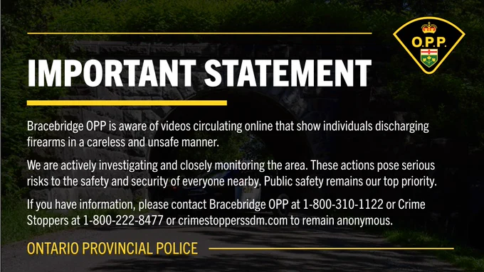 Important Statement

Bracebridge OPP is aware of videos circulating online that show individuals discharging firearms in a careless and unsafe manner.

We are actively investigating and closely monitoring the area. These actions pose serious risks to the safety and security of everyone nearby. Public safety remains our top priority.

If you have information, please contact Bracebridge OPP at 1-800-310-1122 or Crime Stoppers at 1-800-222-8477 or crimestopperssdm.com to remain anonymous.

Ontario Provincial Police
