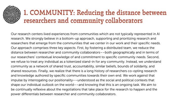 1. COMMUNITY: Reducing the distance between
researchers and community collaborators
Our research centers lived experiences from communities which are not typically represented in AI
research. We strongly believe in a bottom-up approach, supporting and prioritizing research and
researchers that emerge from the communities that we center in our work and their specific needs.
Our approach comprises three key aspects. First, by fostering a distributed team, we reduce the
distance between researcher and community collaborators––both geographically and in terms of
our researchers’ contextual knowledge of and commitment to specific community needs. Second,
we refuse to treat any individual as a tokenized stand-in for any community. Instead, we understand
community as a network of shared trust, accountability, similar beliefs, bounds of solidarity, and
shared resources. Finally, we realize that there is a long history of researchers co-opting research
and knowledge authored by specific communi