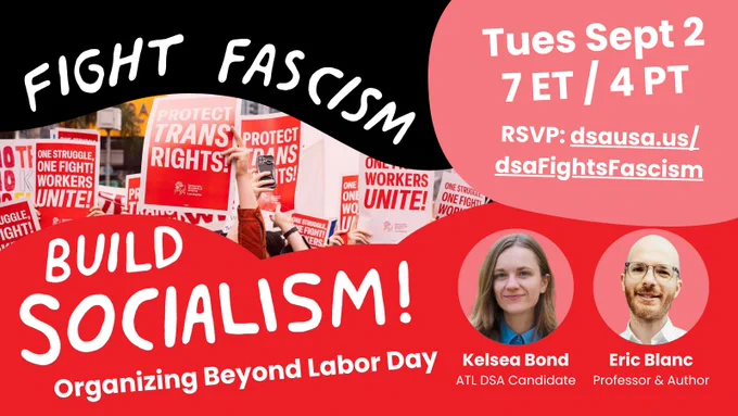Fight Fascism, Build Socialism! Organizing beyond Labor Day. Tues Sept 2, 7 ET / 4 PT. Speakers: Kelsea Bond, ATL DSA candidate. Eric Blanc, professor and author. RSVP: dsausa.us/
dsaFightsFascism Photo: a demonstration with people holding signs supporting labor and trans rights.