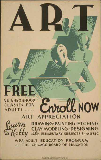 ‘Art - Free Neighborhood Classes for Adults ... Enroll Now. Art appreciation - Learn a Hobby - Drawing - Painting - Etching - Clay Modeling - Designing. Also Elementary Subjects & Music.’ WPA Adult Education Program of the Chicago Board of Education. Chicago (Ill.). Board of Education, sponsor.  [Chicago], Ill., Federal Art Project, WPA, [1936 or 1937].
http://www.loc.gov/pictures/collection/wpapos/item/98508349/
