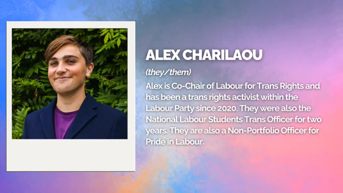 Alex Charilaou (they/them)
Alex is Co-Chair of Labour for Trans Rights and has been a trans rights activist within the Labour Party since 2020. They were also the National Labour Students Trans Officer for two years. They are also a Non-Portfolio Officer for Pride in Labour.