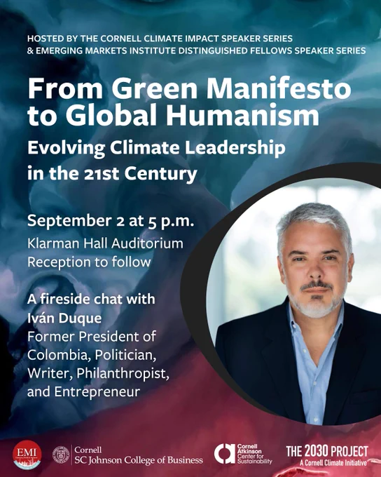From Green Manifesto to Global Humanism: Evolving Climate Leadership in the 21st Century. A fireside chat with Iván Duque, former president of Colombia, politician, writer, philanthropist, and entrepreneur. September 2 at 5 p.m. Klarman Hall Auditorium. Reception to Follow. Hosted by the Cornell Climate Impact Speaker Series and Emerging Markets Institute Distinguished Fellows Speaker Series.