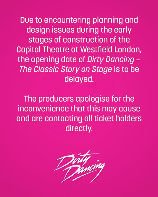 Due to encountering planning and design issues during the early stages of construction of the Capital Theatre at Westfield London, the opening date of Dirty Dancing – The Classic Story on Stage is to be delayed.

The producers apologise for the inconvenience that this may cause and are contacting all ticket holders directly.

The producers are taking the opportunity to further enhance the venue, adding a full-size double height rehearsal studio and additional backstage and front of house facilities. These additional extensions and improvements require the build to extend beyond the end of 2025, so that the show and the brand-new theatre can open in 2026.

Further details and new dates will be announced in due course.
