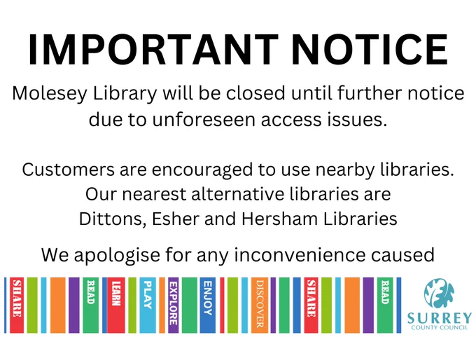 Molesey Library will be closed until further notice due to unforeseen access issues.

 

We will keep you updated via our webpage and social media:

 

surreycc.gov.uk/moleseylibrary

 

Find us on socials @moleseylibrary

 

During this closure period time, all loans will be extended, and no late fees or charges will be incurred on your account during this time.

 

Customers are encouraged to use nearby libraries. Our nearest alternative libraries are Dittons, Esher and Hersham Library

 

Thank you for your patience while we resolve this issue.