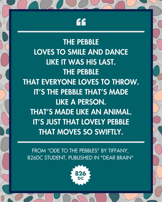 [Image: The Pebble / Loves to smile and dance / Like it was his last. / The pebble / That everyone loves to throw. / It's the pebble that's made / Like a person. / That's made like an animal. / It's just that lovely pebble / That moves so swiftly., from "Ode to the Pebbles" by Tiffany, 826DC student, published in "Dear Brain"]