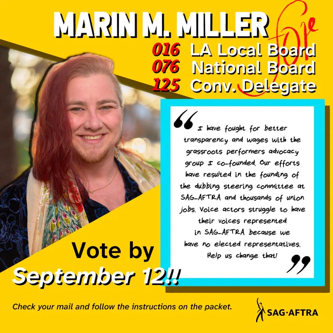 Marin M. Miller
#016 LA Local Board 
#076 National Board 
#125 Convention Delegate

"I have fought for better transparency and wages with the grassroots performers advocacy group I co-founded. Our efforts have resulted in the founding of the dubbing steering committee at SAG-AFTRA and thousands of Union jobs. Voice actors struggle to have their voices represented in SAG-AFTRA because we have no elected representatives. 

Help us change that!"

Vote by September 12!!

Check your mail and follow the instructions on the packet.

SAG-AFTRA 